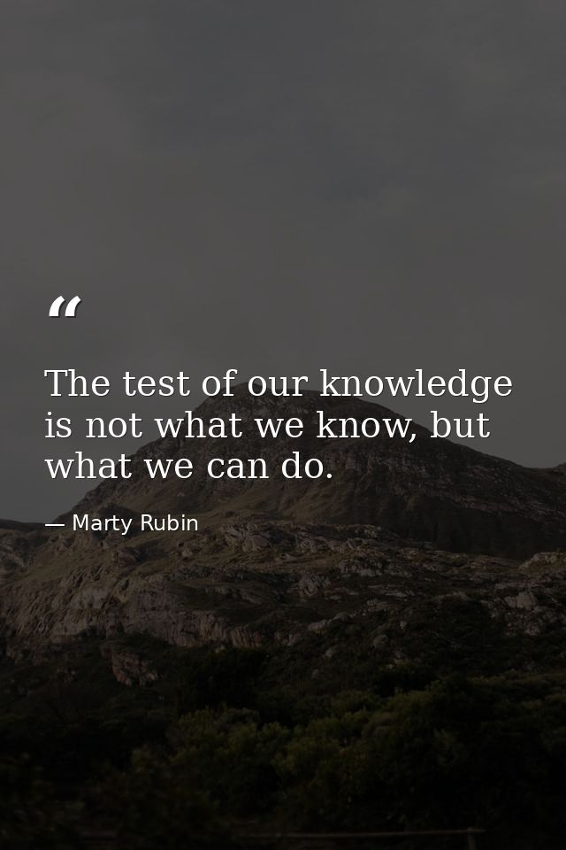 The test of our knowledge is not what we know, but what we can do. — Marty Rubin
