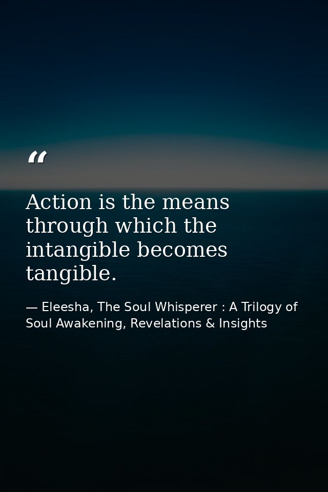 Action is the means through which the intangible becomes tangible. — Eleesha, The Soul Whisperer : A Trilogy of Soul Awakening, Revelations & Insights