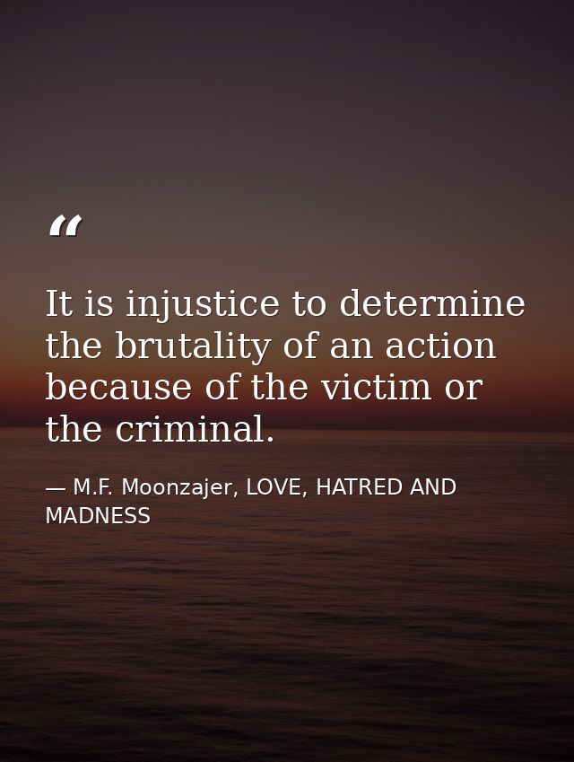 It is injustice to determine the brutality of an action because of the victim or the criminal. — M.F. Moonzajer, LOVE, HATRED AND MADNESS