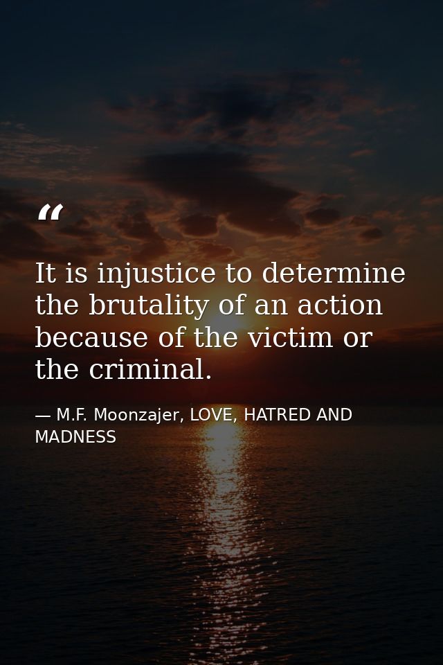 It is injustice to determine the brutality of an action because of the victim or the criminal. — M.F. Moonzajer, LOVE, HATRED AND MADNESS