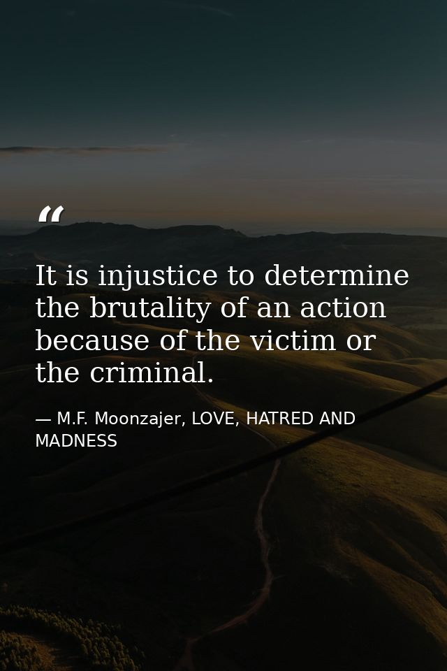 It is injustice to determine the brutality of an action because of the victim or the criminal. — M.F. Moonzajer, LOVE, HATRED AND MADNESS