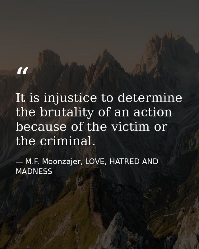 It is injustice to determine the brutality of an action because of the victim or the criminal. — M.F. Moonzajer, LOVE, HATRED AND MADNESS