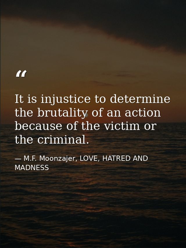 It is injustice to determine the brutality of an action because of the victim or the criminal. — M.F. Moonzajer, LOVE, HATRED AND MADNESS