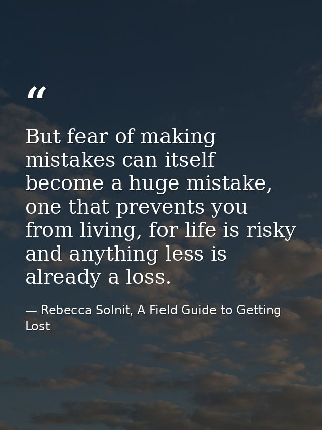 But fear of making mistakes can itself become a huge mistake, one that prevents you from living, for life is risky and a — Rebecca Solnit, A Field Guide to Getting Lost