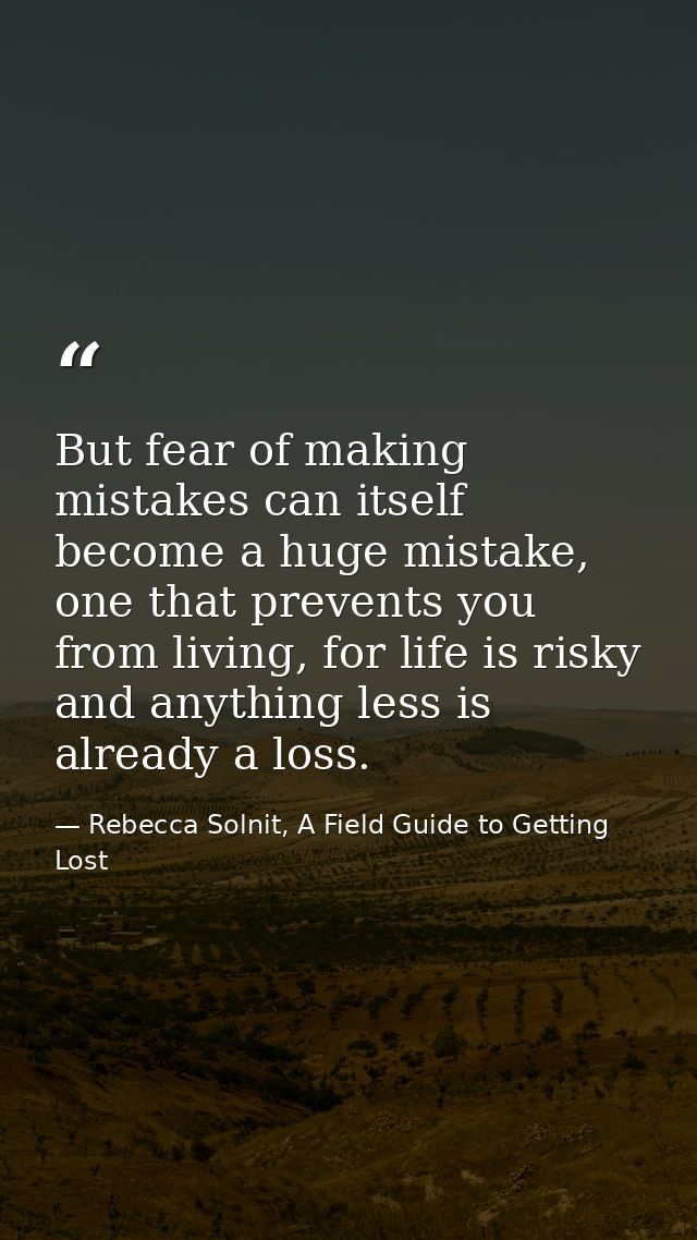 But fear of making mistakes can itself become a huge mistake, one that prevents you from living, for life is risky and a — Rebecca Solnit, A Field Guide to Getting Lost