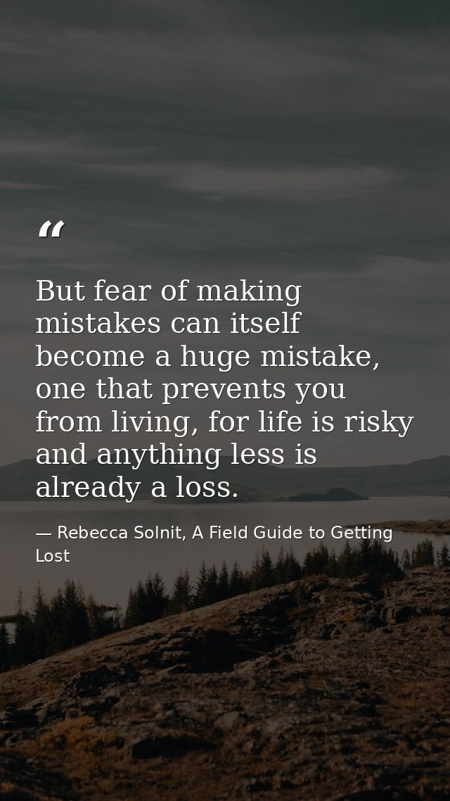 But fear of making mistakes can itself become a huge mistake, one that prevents you from living, for life is risky and a — Rebecca Solnit, A Field Guide to Getting Lost