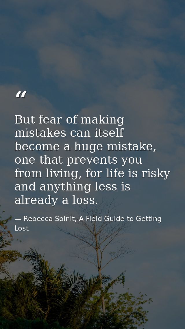 But fear of making mistakes can itself become a huge mistake, one that prevents you from living, for life is risky and a — Rebecca Solnit, A Field Guide to Getting Lost