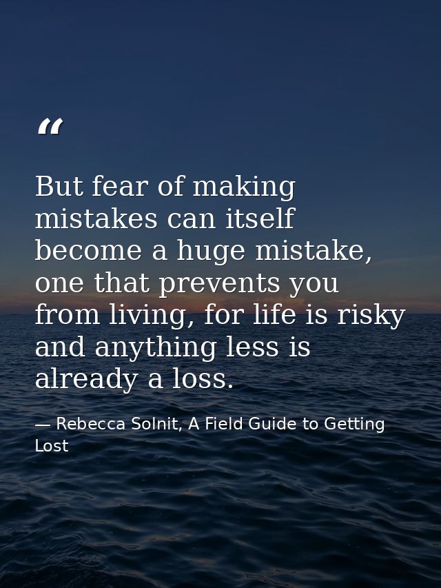 But fear of making mistakes can itself become a huge mistake, one that prevents you from living, for life is risky and a — Rebecca Solnit, A Field Guide to Getting Lost