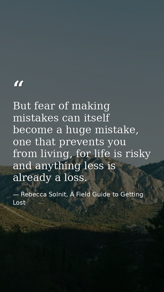 But fear of making mistakes can itself become a huge mistake, one that prevents you from living, for life is risky and a — Rebecca Solnit, A Field Guide to Getting Lost