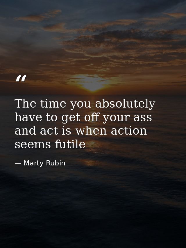 The time you absolutely have to get off your ass and act is when action seems futile — Marty Rubin