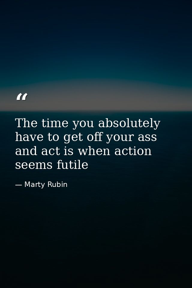 The time you absolutely have to get off your ass and act is when action seems futile — Marty Rubin
