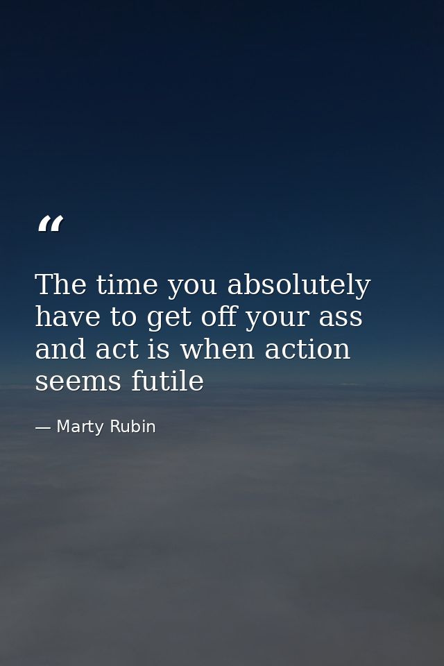 The time you absolutely have to get off your ass and act is when action seems futile — Marty Rubin