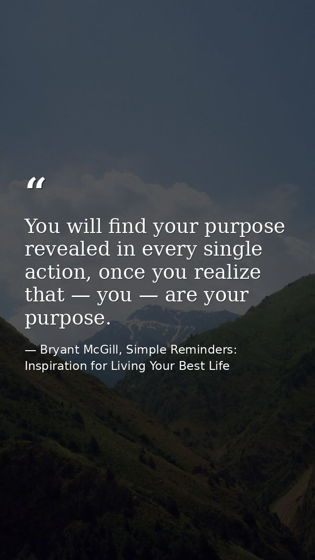 You will find your purpose revealed in every single action, once you realize that — you — are your purpose. — Bryant McGill, Simple Reminders: Inspiration for Living Your Best Life