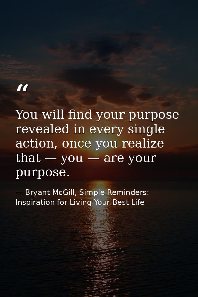 You will find your purpose revealed in every single action, once you realize that — you — are your purpose. — Bryant McGill, Simple Reminders: Inspiration for Living Your Best Life