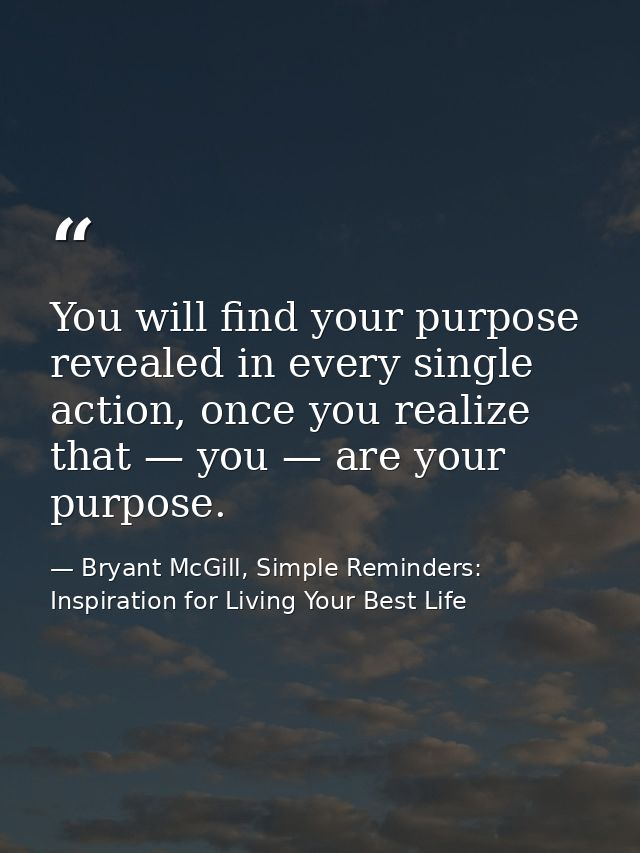 You will find your purpose revealed in every single action, once you realize that — you — are your purpose. — Bryant McGill, Simple Reminders: Inspiration for Living Your Best Life