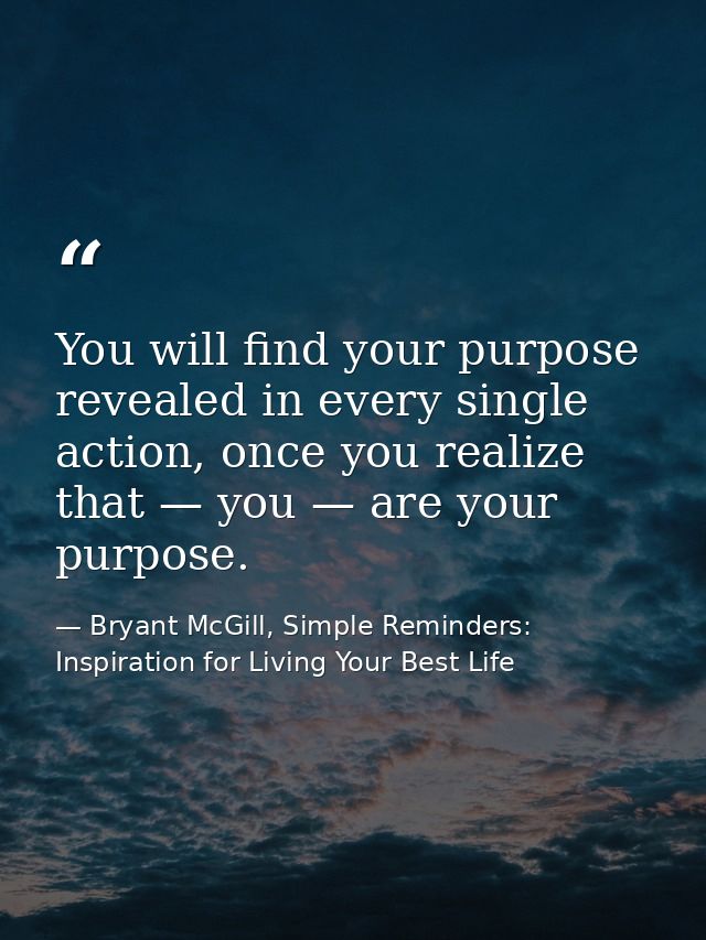 You will find your purpose revealed in every single action, once you realize that — you — are your purpose. — Bryant McGill, Simple Reminders: Inspiration for Living Your Best Life