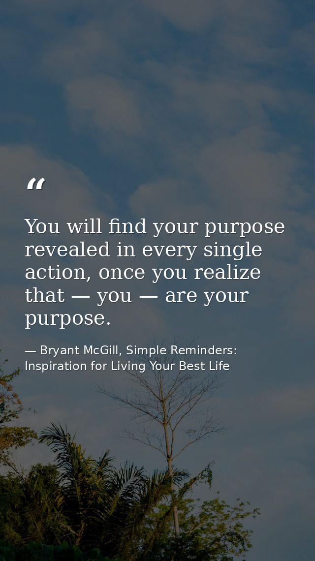 You will find your purpose revealed in every single action, once you realize that — you — are your purpose. — Bryant McGill, Simple Reminders: Inspiration for Living Your Best Life