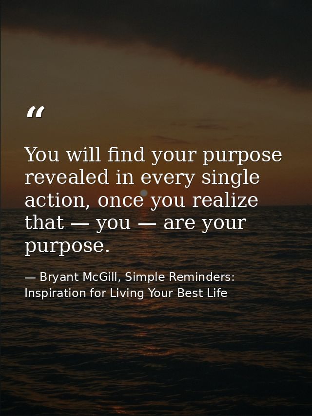 You will find your purpose revealed in every single action, once you realize that — you — are your purpose. — Bryant McGill, Simple Reminders: Inspiration for Living Your Best Life
