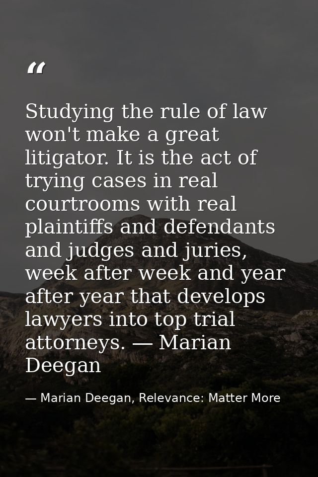 Studying the rule of law won't make a great litigator. It is the act of trying cases in real courtrooms with real plaint — Marian Deegan, Relevance: Matter More