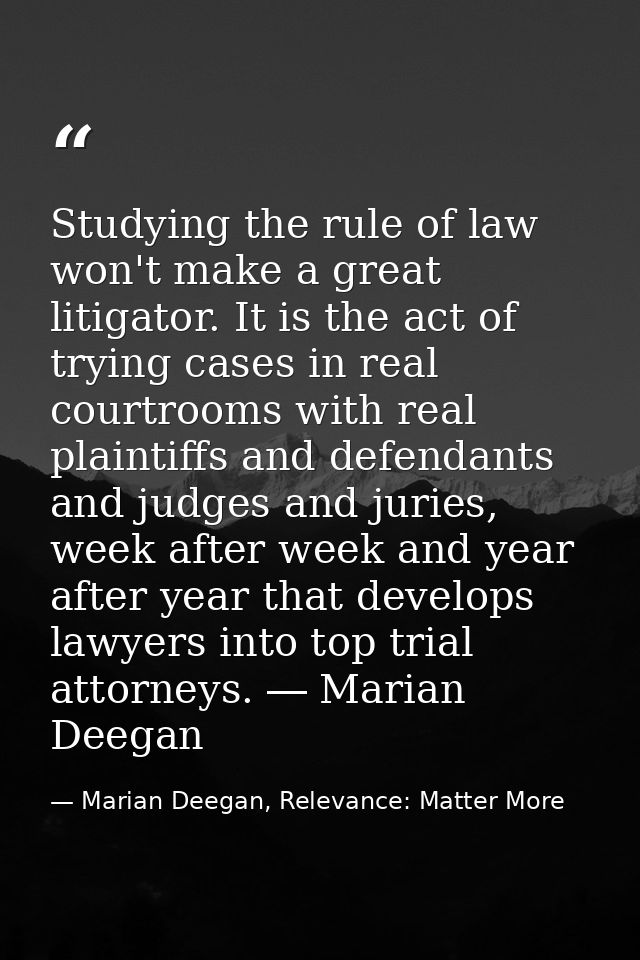 Studying the rule of law won't make a great litigator. It is the act of trying cases in real courtrooms with real plaint — Marian Deegan, Relevance: Matter More