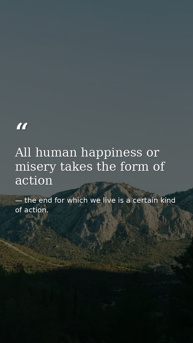 All human happiness or misery takes the form of action — the end for which we live is a certain kind of action.