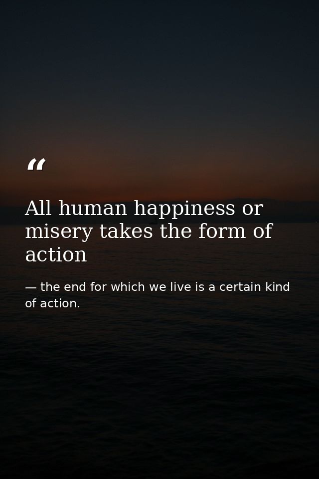 All human happiness or misery takes the form of action — the end for which we live is a certain kind of action.