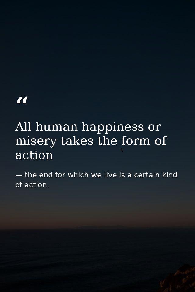 All human happiness or misery takes the form of action — the end for which we live is a certain kind of action.