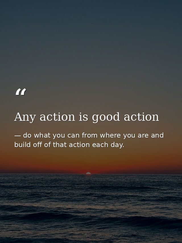Any action is good action — do what you can from where you are and build off of that action each day.