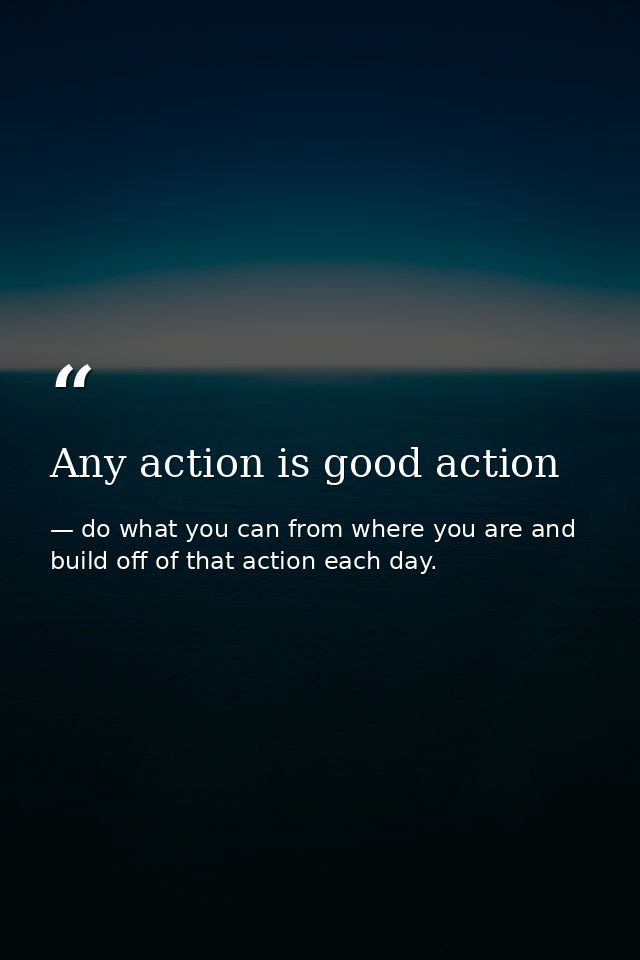 Any action is good action — do what you can from where you are and build off of that action each day.