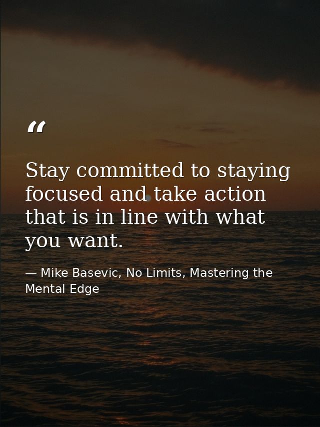 Stay committed to staying focused and take action that is in line with what you want. — Mike Basevic, No Limits, Mastering the Mental Edge