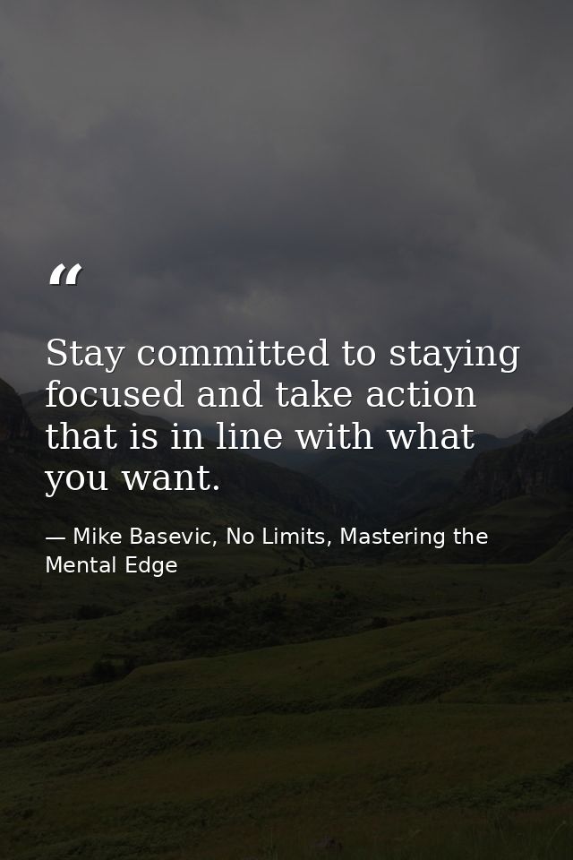 Stay committed to staying focused and take action that is in line with what you want. — Mike Basevic, No Limits, Mastering the Mental Edge