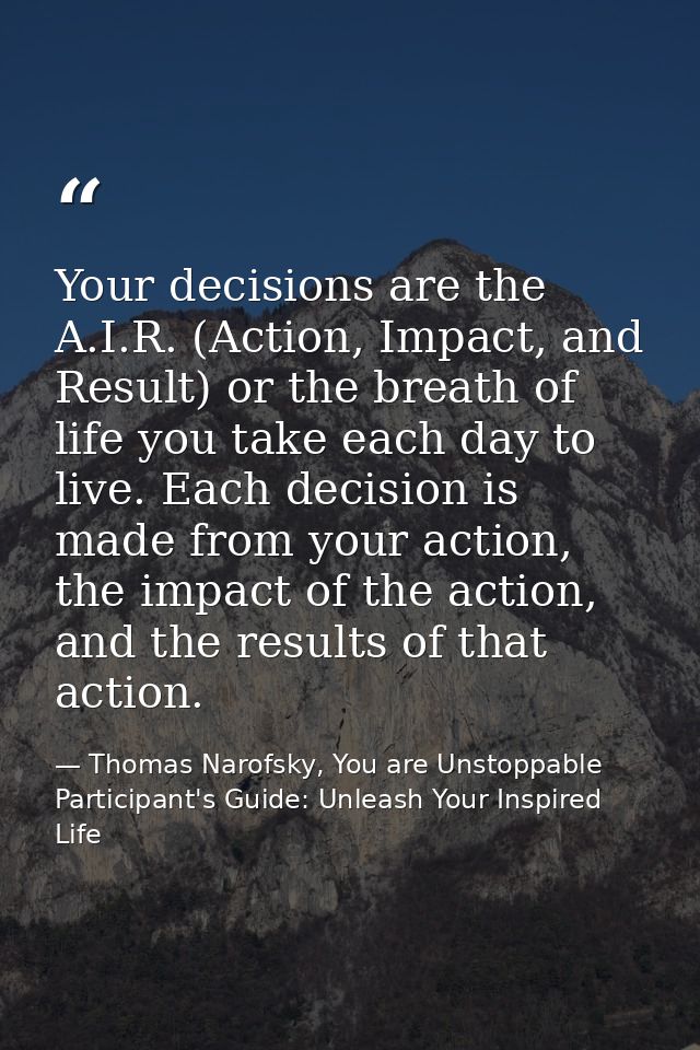 Your decisions are the A.I.R. (Action, Impact, and Result) or the breath of life you take each day to live. Each decisio — Thomas Narofsky, You are Unstoppable Participant's Guide: Unleash Your Inspired Life