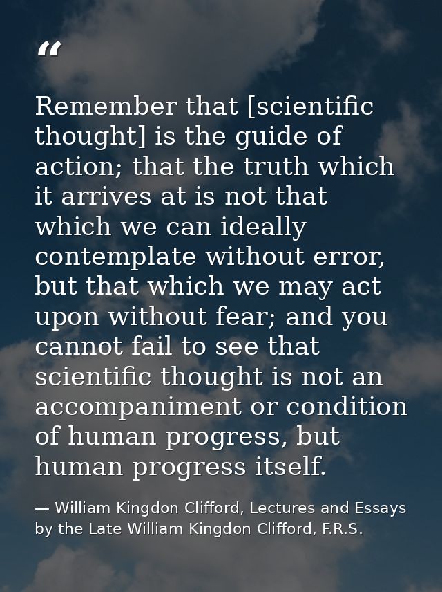 Remember that [scientific thought] is the guide of action; that the truth which it arrives at is not that which we can i — William Kingdon Clifford, Lectures and Essays by the Late William Kingdon Clifford, F.R.S.