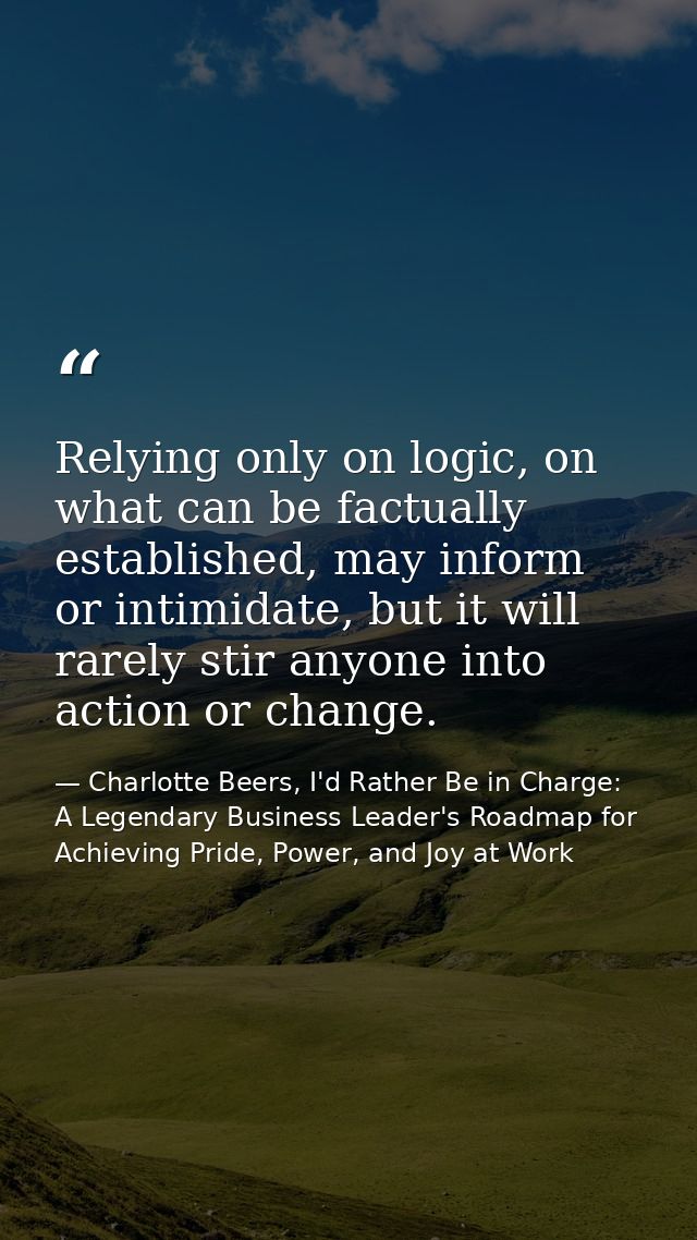 Relying only on logic, on what can be factually established, may inform or intimidate, but it will rarely stir anyone in — Charlotte Beers, I'd Rather Be in Charge: A Legendary Business Leader's Roadmap for Achieving Pride, Power, and Joy at Work