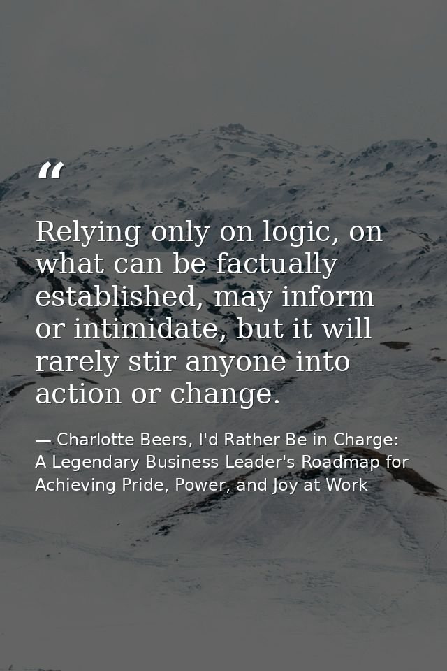Relying only on logic, on what can be factually established, may inform or intimidate, but it will rarely stir anyone in — Charlotte Beers, I'd Rather Be in Charge: A Legendary Business Leader's Roadmap for Achieving Pride, Power, and Joy at Work