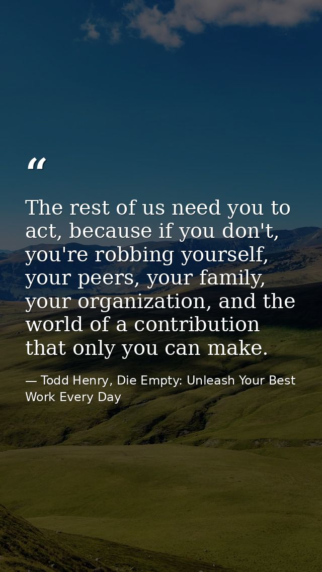 The rest of us need you to act, because if you don't, you're robbing yourself, your peers, your family, your organizatio — Todd Henry, Die Empty: Unleash Your Best Work Every Day