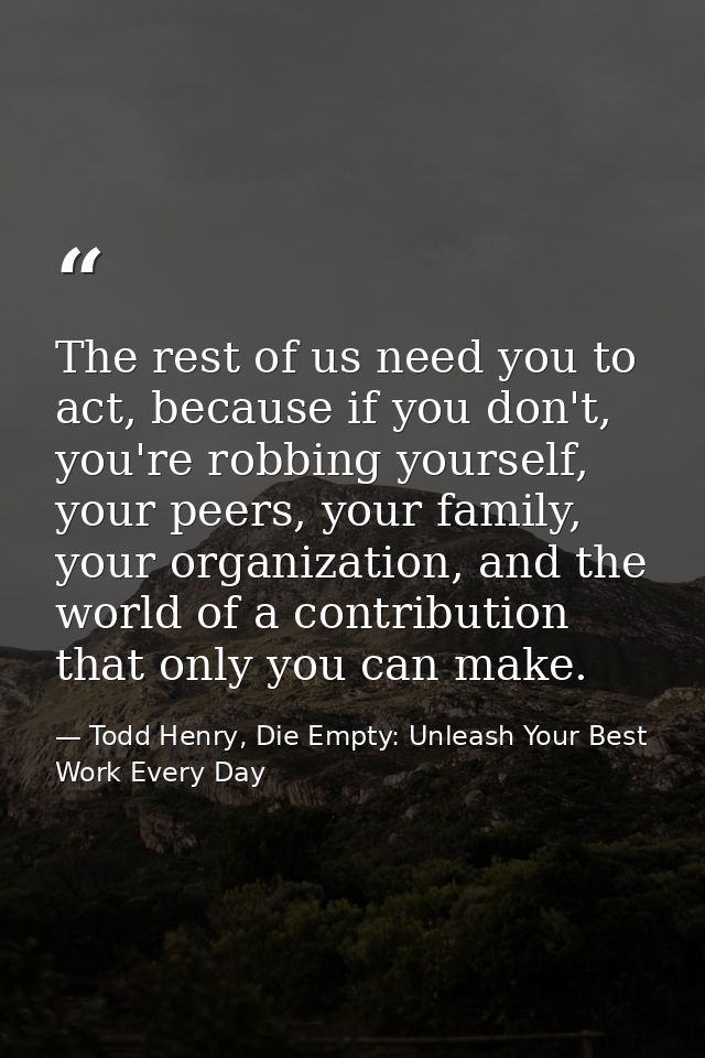 The rest of us need you to act, because if you don't, you're robbing yourself, your peers, your family, your organizatio — Todd Henry, Die Empty: Unleash Your Best Work Every Day