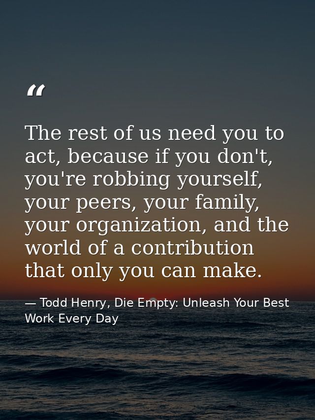 The rest of us need you to act, because if you don't, you're robbing yourself, your peers, your family, your organizatio — Todd Henry, Die Empty: Unleash Your Best Work Every Day