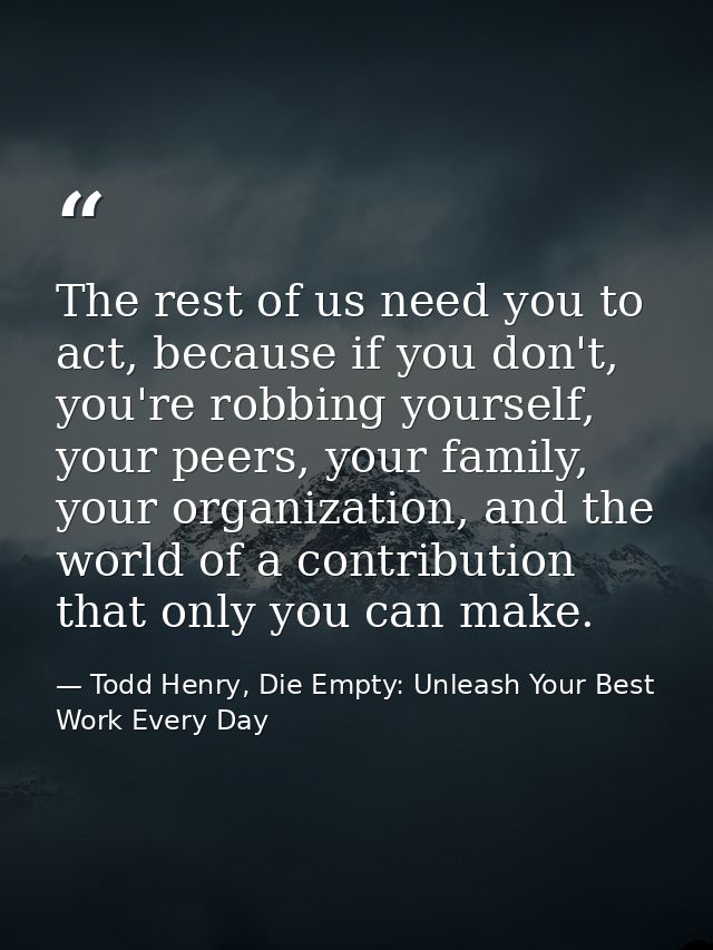 The rest of us need you to act, because if you don't, you're robbing yourself, your peers, your family, your organizatio — Todd Henry, Die Empty: Unleash Your Best Work Every Day