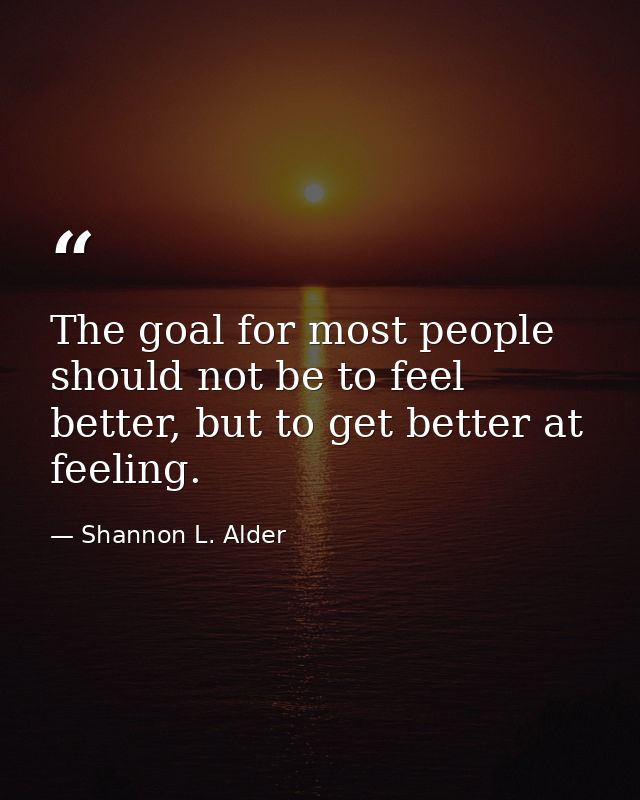 The goal for most people should not be to feel better, but to get better at feeling. — Shannon L. Alder