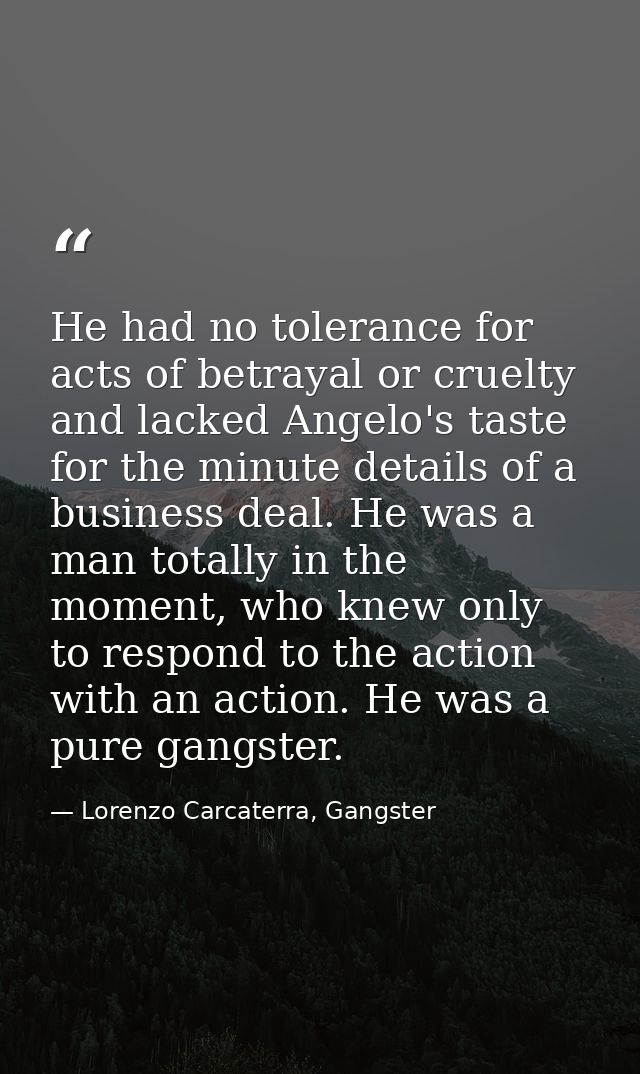 He had no tolerance for acts of betrayal or cruelty and lacked Angelo's taste for the minute details of a business deal. — Lorenzo Carcaterra, Gangster
