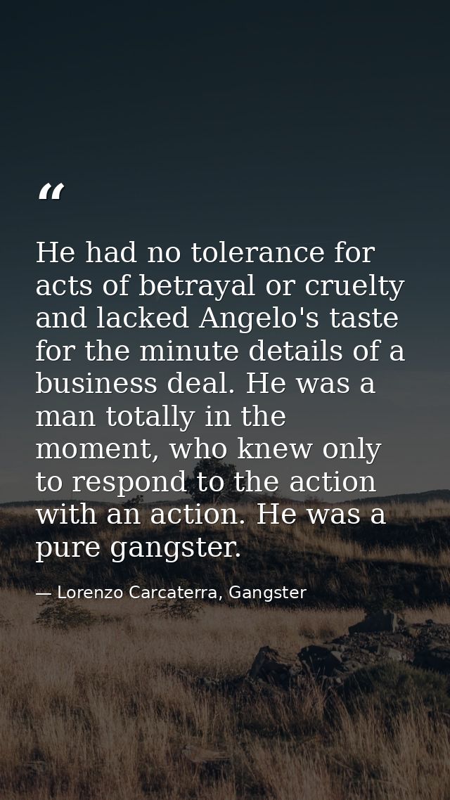 He had no tolerance for acts of betrayal or cruelty and lacked Angelo's taste for the minute details of a business deal. — Lorenzo Carcaterra, Gangster