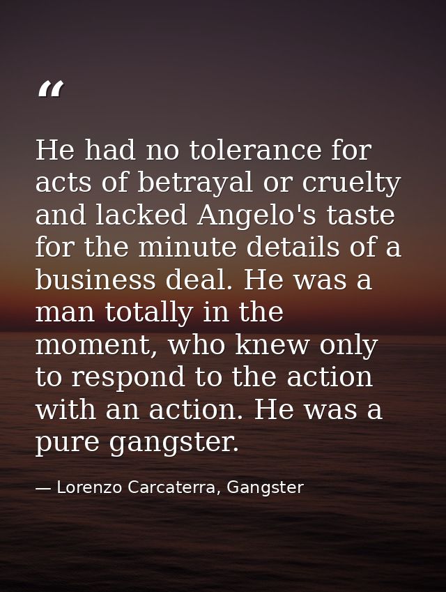 He had no tolerance for acts of betrayal or cruelty and lacked Angelo's taste for the minute details of a business deal. — Lorenzo Carcaterra, Gangster