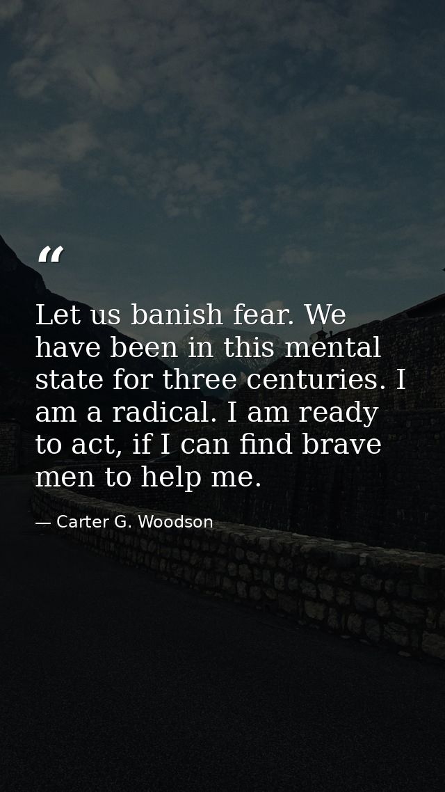 Let us banish fear. We have been in this mental state for three centuries. I am a radical. I am ready to act, if I can f — Carter G. Woodson