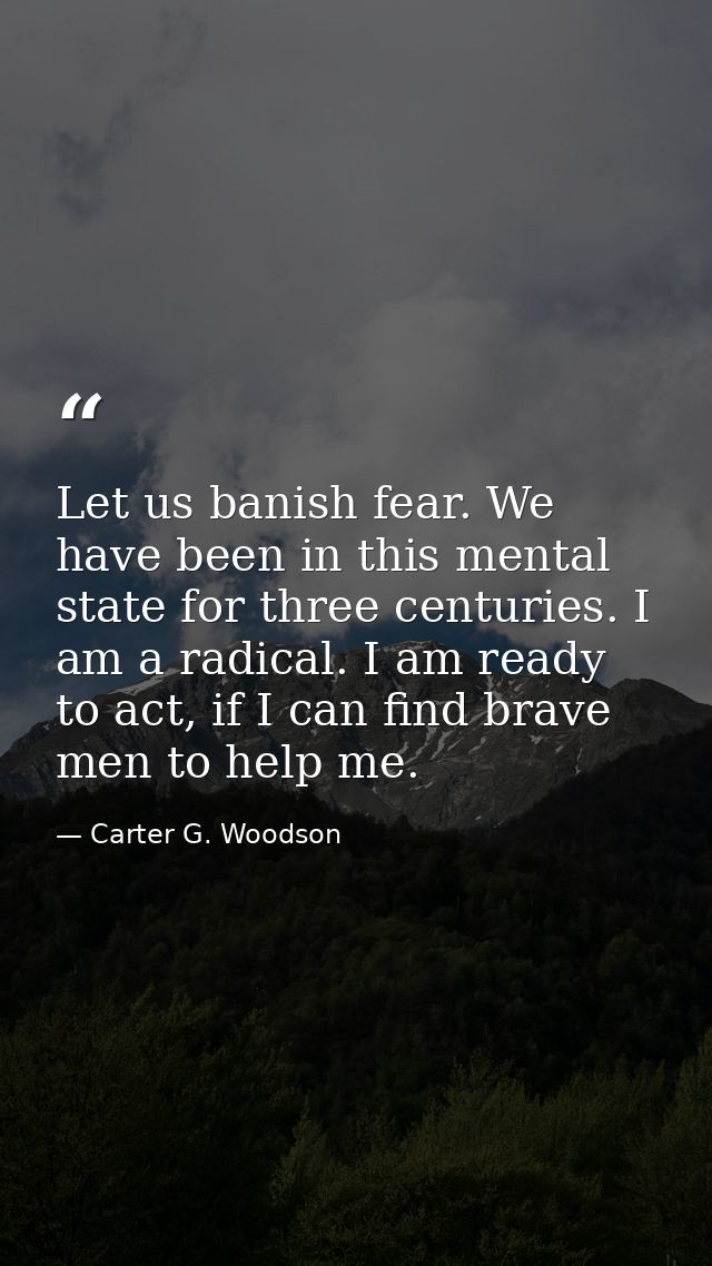 Let us banish fear. We have been in this mental state for three centuries. I am a radical. I am ready to act, if I can f — Carter G. Woodson
