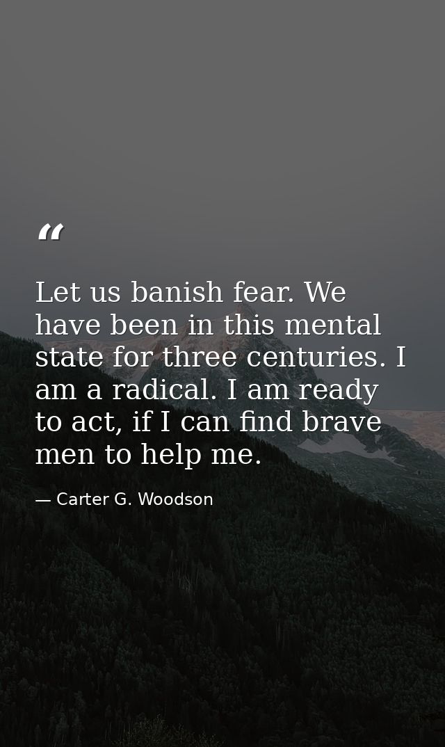 Let us banish fear. We have been in this mental state for three centuries. I am a radical. I am ready to act, if I can f — Carter G. Woodson