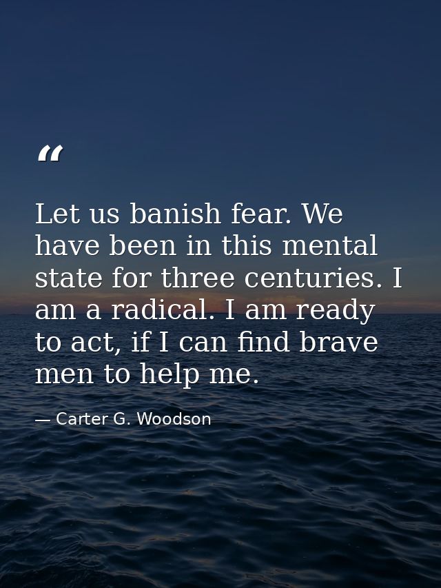 Let us banish fear. We have been in this mental state for three centuries. I am a radical. I am ready to act, if I can f — Carter G. Woodson