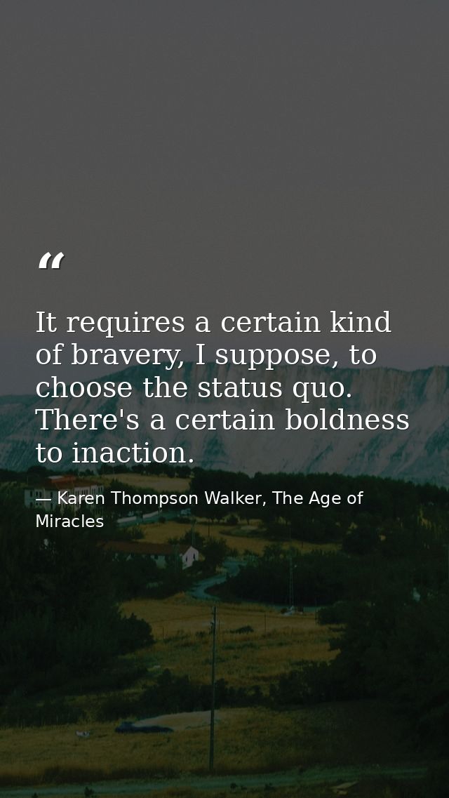 It requires a certain kind of bravery, I suppose, to choose the status quo. There's a certain boldness to inaction. — Karen Thompson Walker, The Age of Miracles