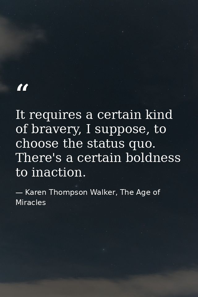 It requires a certain kind of bravery, I suppose, to choose the status quo. There's a certain boldness to inaction. — Karen Thompson Walker, The Age of Miracles