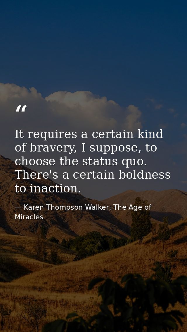 It requires a certain kind of bravery, I suppose, to choose the status quo. There's a certain boldness to inaction. — Karen Thompson Walker, The Age of Miracles